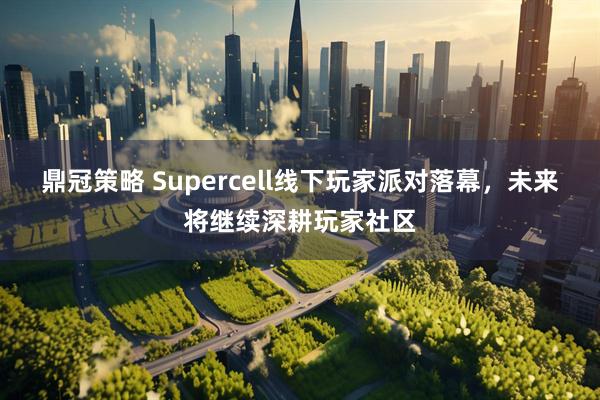 鼎冠策略 Supercell线下玩家派对落幕，未来将继续深耕玩家社区