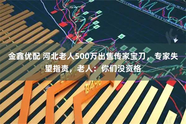 金鑫优配 河北老人500万出售传家宝刀，专家失望指责，老人：你们没资格