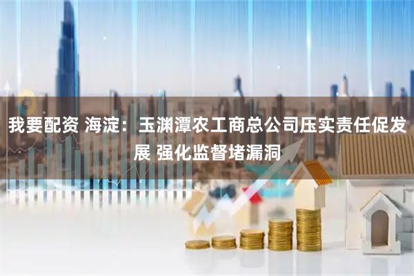 我要配资 海淀：玉渊潭农工商总公司压实责任促发展 强化监督堵漏洞