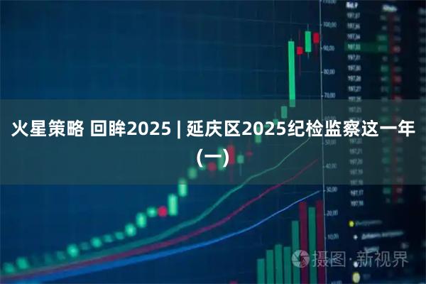 火星策略 回眸2025 | 延庆区2025纪检监察这一年(一)