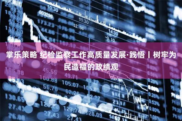 掌乐策略 纪检监察工作高质量发展·践悟丨树牢为民造福的政绩观