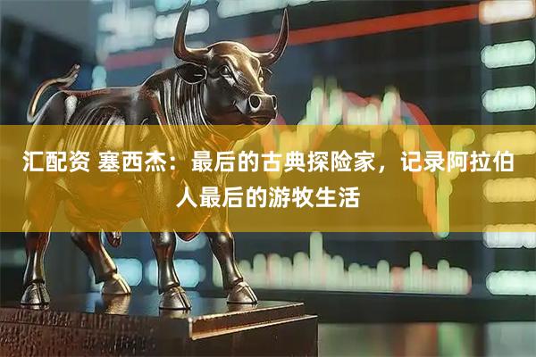 汇配资 塞西杰：最后的古典探险家，记录阿拉伯人最后的游牧生活