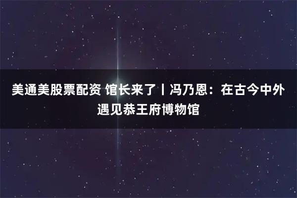 美通美股票配资 馆长来了丨冯乃恩：在古今中外遇见恭王府博物馆