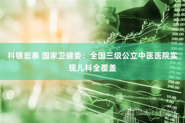 科银宏泰 国家卫健委：全国三级公立中医医院实现儿科全覆盖