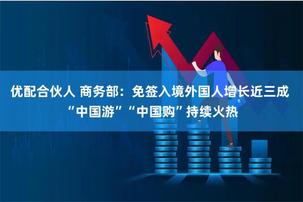 优配合伙人 商务部：免签入境外国人增长近三成 “中国游”“中国购”持续火热
