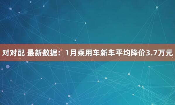 对对配 最新数据：1月乘用车新车平均降价3.7万元