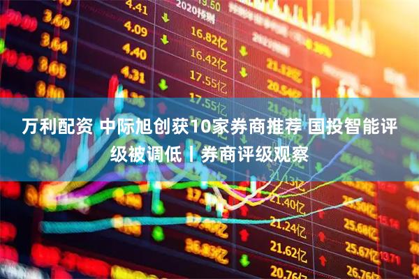 万利配资 中际旭创获10家券商推荐 国投智能评级被调低丨券商评级观察