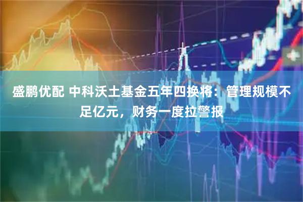 盛鹏优配 中科沃土基金五年四换将：管理规模不足亿元，财务一度拉警报