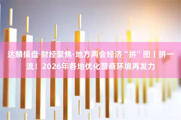 达麟操盘 财经聚焦·地方两会经济“拼”图丨拼一流！2026年各地优化营商环境再发力