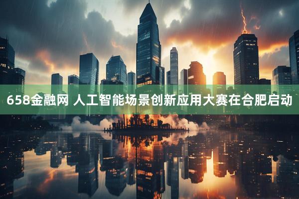 658金融网 人工智能场景创新应用大赛在合肥启动