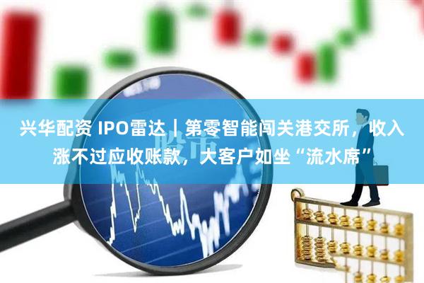 兴华配资 IPO雷达｜第零智能闯关港交所，收入涨不过应收账款，大客户如坐“流水席”