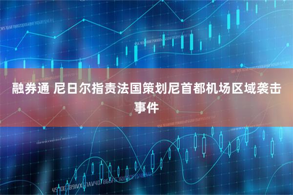 融券通 尼日尔指责法国策划尼首都机场区域袭击事件