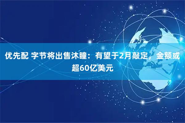 优先配 字节将出售沐瞳：有望于2月敲定，金额或超60亿美元