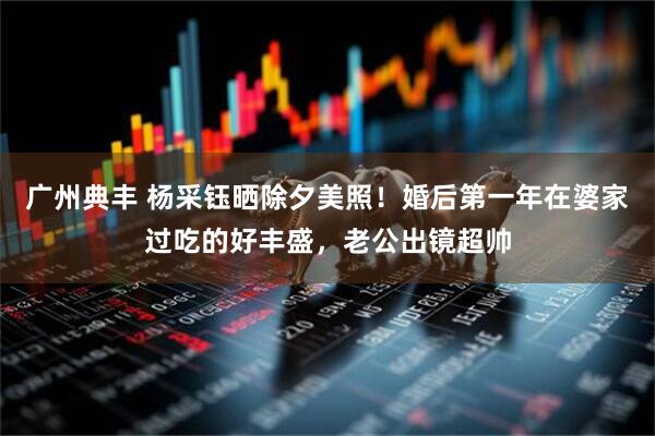 广州典丰 杨采钰晒除夕美照！婚后第一年在婆家过吃的好丰盛，老公出镜超帅