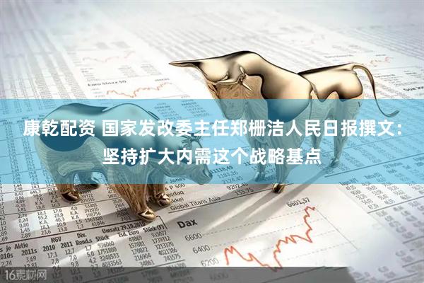 康乾配资 国家发改委主任郑栅洁人民日报撰文：坚持扩大内需这个战略基点