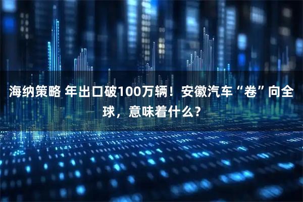 海纳策略 年出口破100万辆！安徽汽车“卷”向全球，意味着什么？
