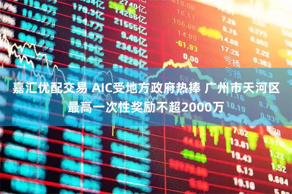 嘉汇优配交易 AIC受地方政府热捧 广州市天河区最高一次性奖励不超2000万