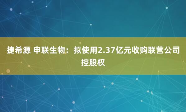捷希源 申联生物：拟使用2.37亿元收购联营公司控股权