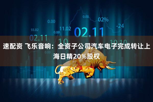 速配资 飞乐音响：全资子公司汽车电子完成转让上海日精20%股权