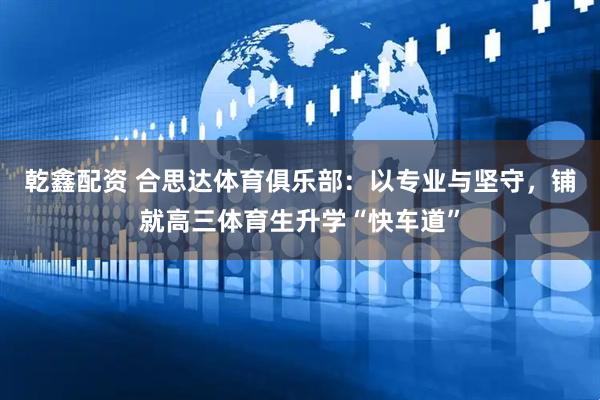 乾鑫配资 合思达体育俱乐部：以专业与坚守，铺就高三体育生升学“快车道”