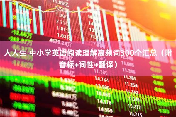 人人生 中小学英语阅读理解高频词300个汇总（附音标+词性+翻译）