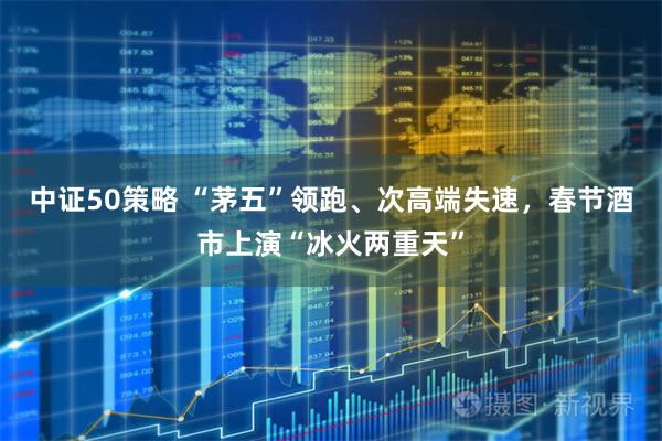 中证50策略 “茅五”领跑、次高端失速，春节酒市上演“冰火两重天”