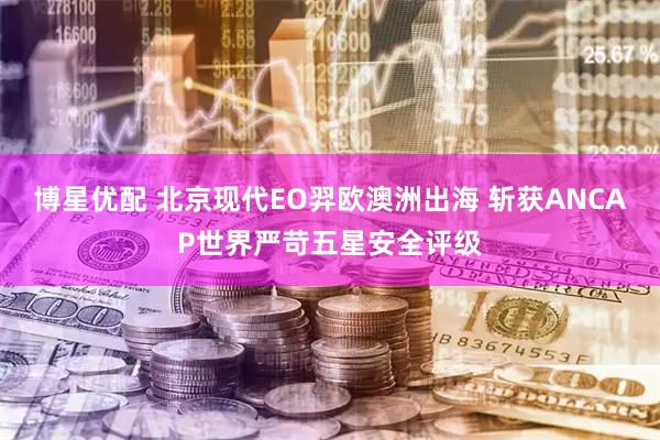 博星优配 北京现代EO羿欧澳洲出海 斩获ANCAP世界严苛五星安全评级