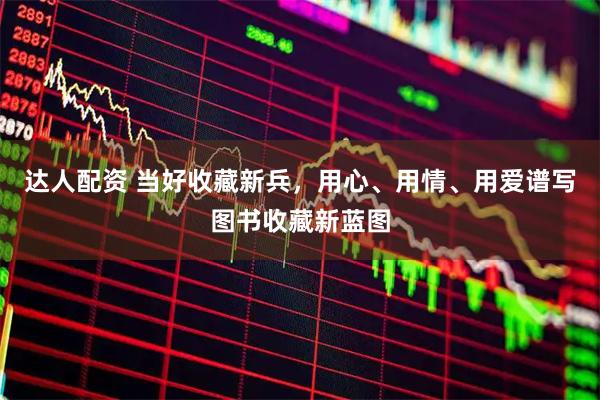 达人配资 当好收藏新兵，用心、用情、用爱谱写图书收藏新蓝图