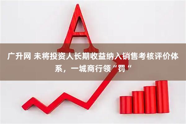 广升网 未将投资人长期收益纳入销售考核评价体系，一城商行领“罚“