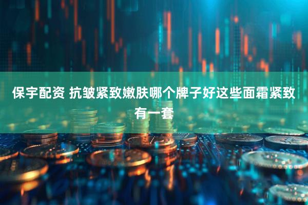 保宇配资 抗皱紧致嫩肤哪个牌子好这些面霜紧致有一套