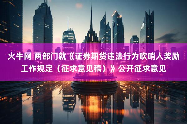 火牛网 两部门就《证券期货违法行为吹哨人奖励工作规定（征求意见稿）》公开征求意见