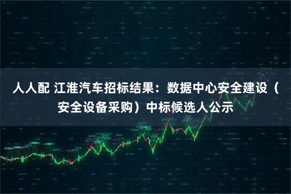 人人配 江淮汽车招标结果：数据中心安全建设（安全设备采购）中标候选人公示
