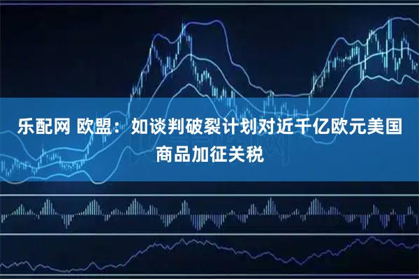 乐配网 欧盟：如谈判破裂计划对近千亿欧元美国商品加征关税
