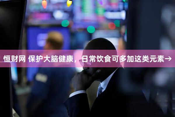 恒财网 保护大脑健康，日常饮食可多加这类元素→