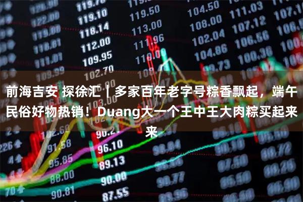 前海吉安 探徐汇｜多家百年老字号粽香飘起，端午民俗好物热销！Duang大一个王中王大肉粽买起来